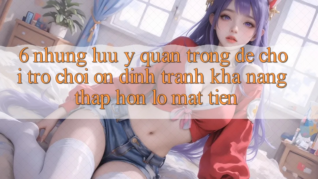 6. Những Lưu Ý Quan Trọng Để Chơi Trò chơi Ổn định, Tránh Khả năng thấp hơn lỗ Mất Tiền