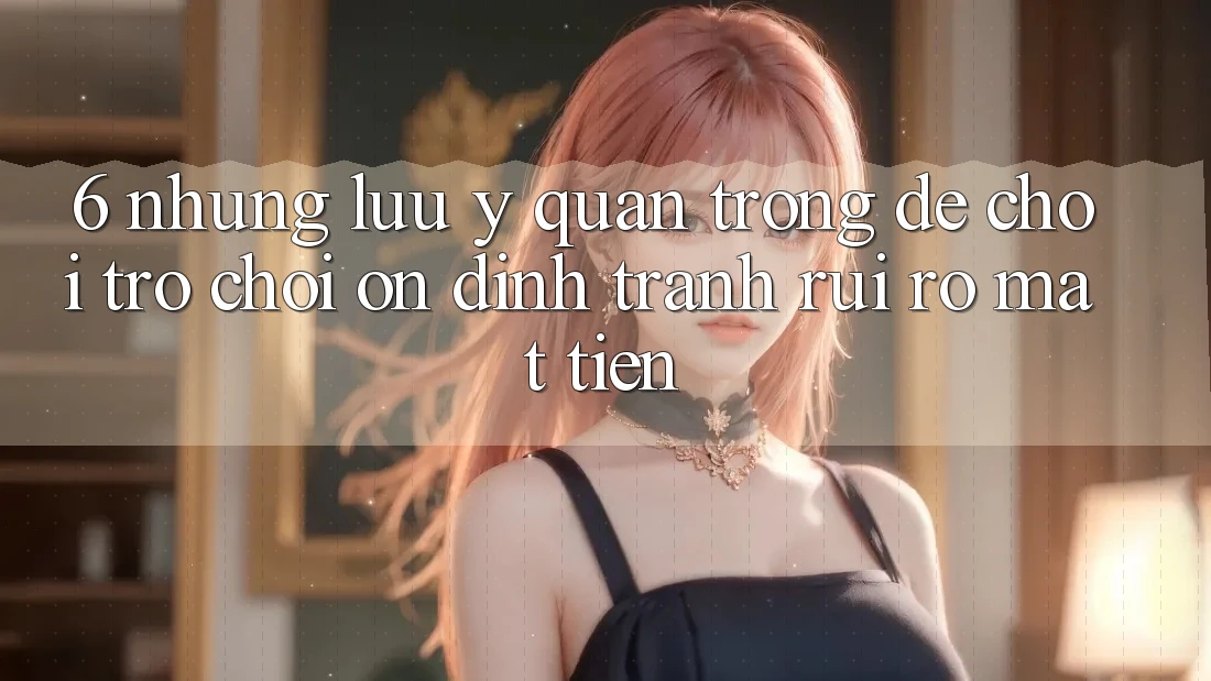 6. Những Lưu Ý Quan Trọng Để Chơi Trò chơi Ổn định, Tránh Rủi Ro Mất Tiền