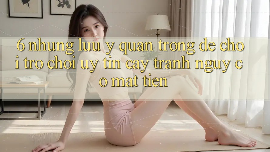 6. Những Lưu Ý Quan Trọng Để Chơi Trò chơi Uy tín cậy, Tránh Nguy cơ Mất Tiền 6. Những Lưu Ý Quan Trọng Để Chơi Trò chơi Uy tín cậy, Tránh Nguy cơ Mất Tiền