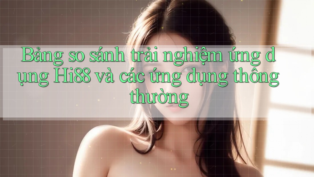 Bảng so sánh trải nghiệm ứng dụng Hi88 và các ứng dụng thông thường