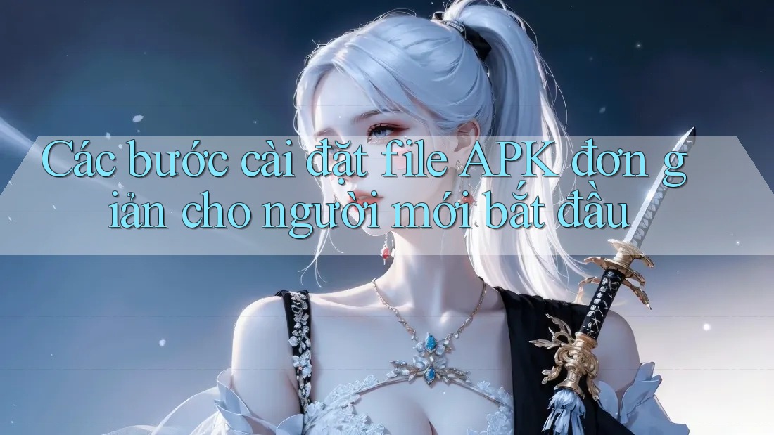 Các bước cài đặt file APK đơn giản cho người mới bắt đầu