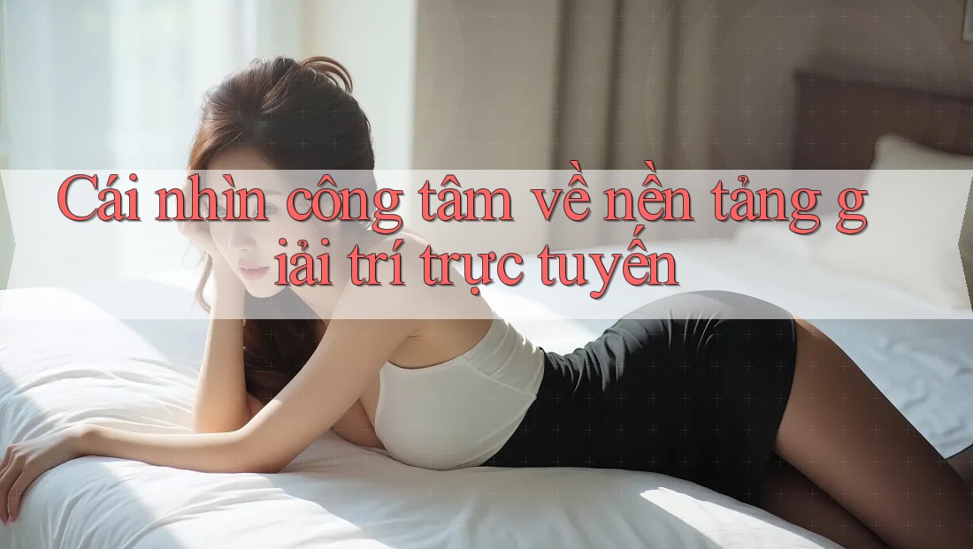 Cái nhìn công tâm về nền tảng giải trí trực tuyến