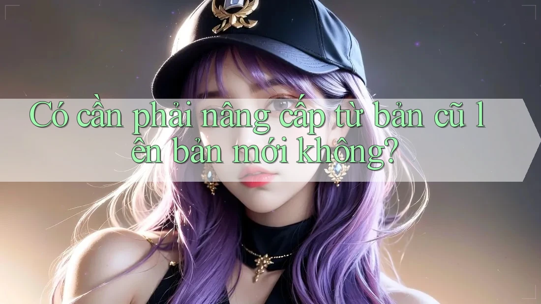 Có cần phải nâng cấp từ bản cũ lên bản mới không?