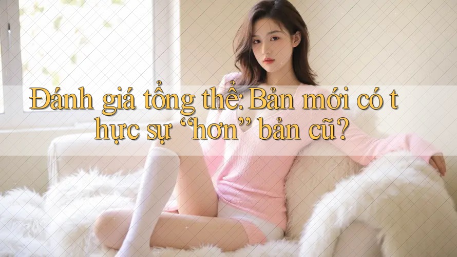 Đánh giá tổng thể: Bản mới có thực sự “hơn” bản cũ?