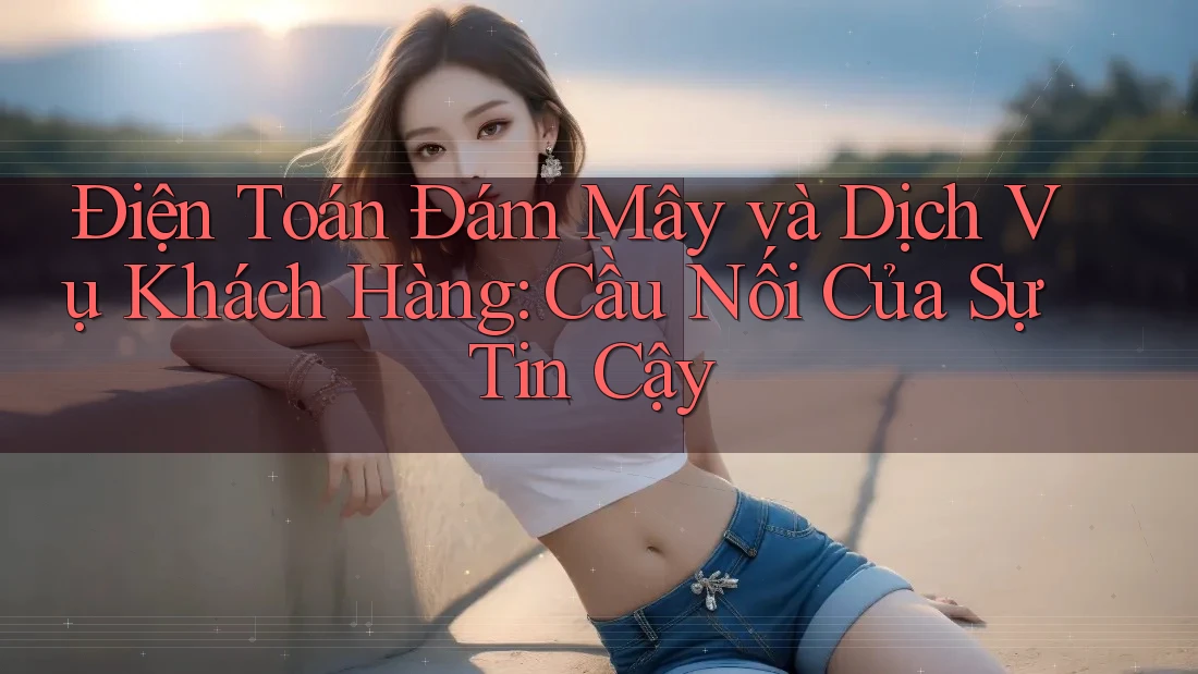 Điện Toán Đám Mây và Dịch Vụ Khách Hàng: Cầu Nối Của Sự Tin Cậy