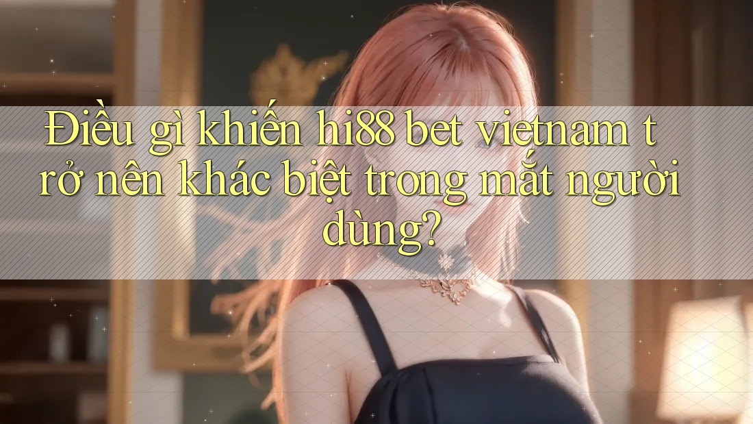 Điều gì khiến hi88 bet vietnam trở nên khác biệt trong mắt người dùng?