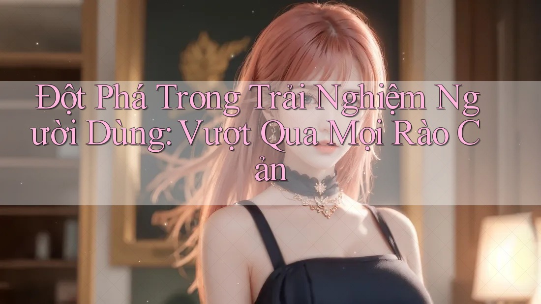 Đột Phá Trong Trải Nghiệm Người Dùng: Vượt Qua Mọi Rào Cản