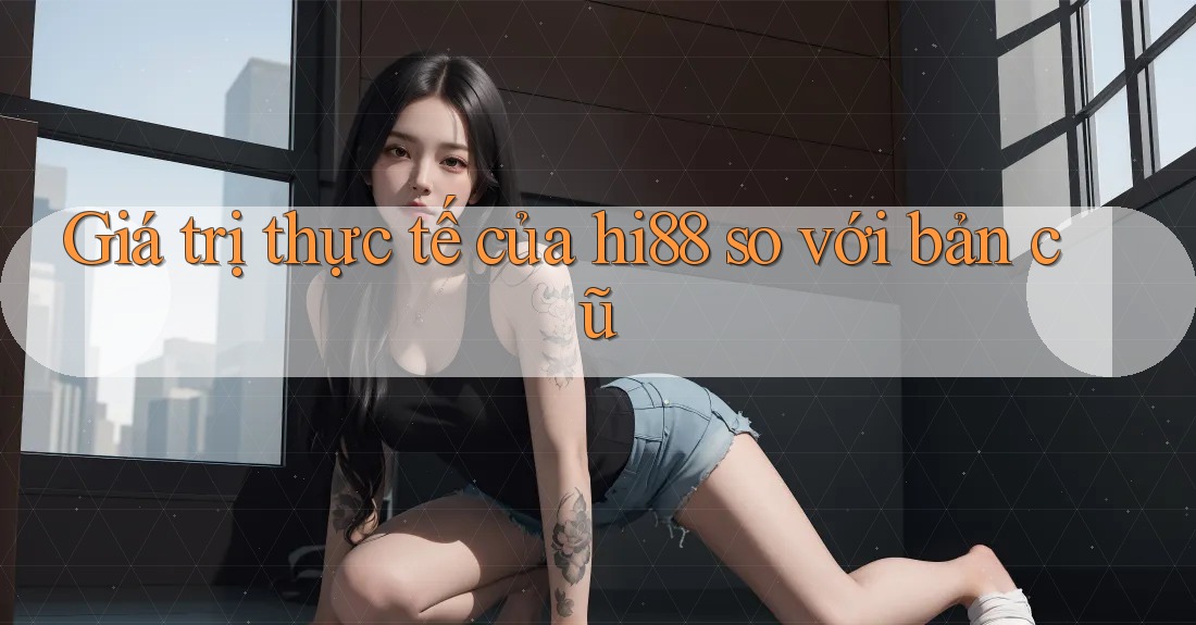 Giá trị thực tế của hi88 so với bản cũ