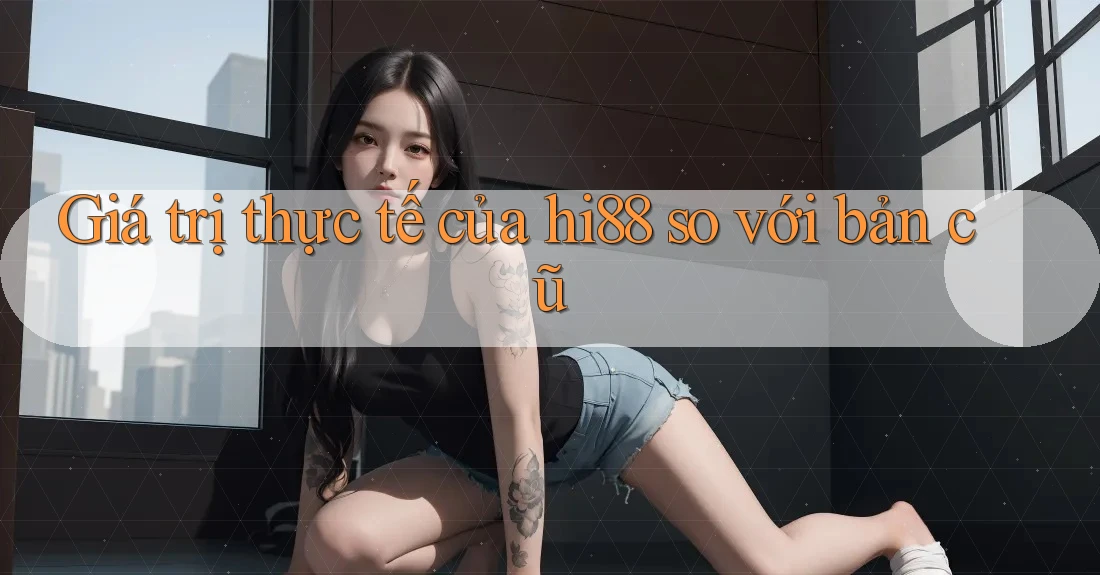 Giá trị thực tế của hi88 so với bản cũ