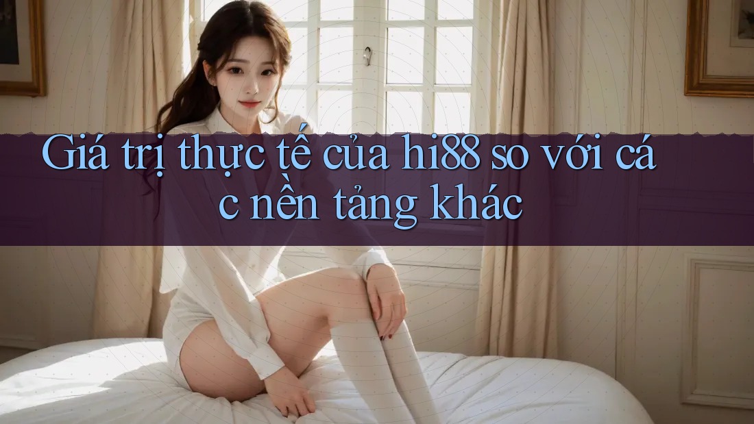 Giá trị thực tế của hi88 so với các nền tảng khác