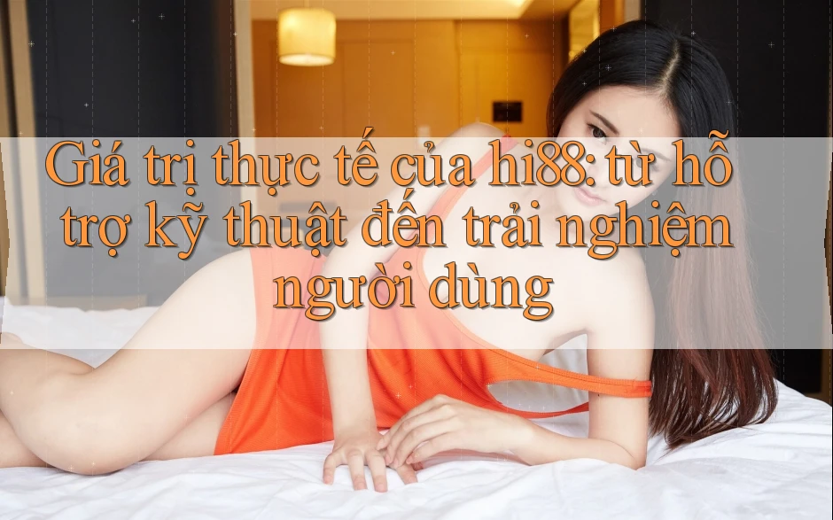 Giá trị thực tế của hi88: từ hỗ trợ kỹ thuật đến trải nghiệm người dùng