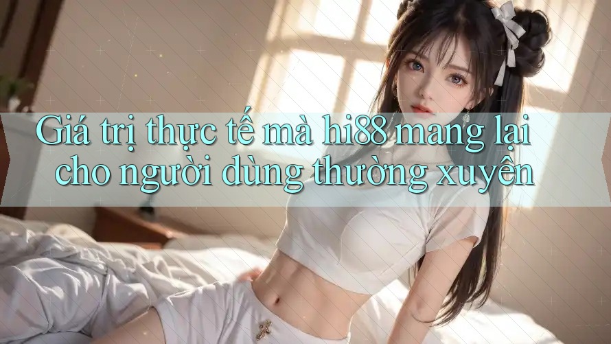 Giá trị thực tế mà hi88 mang lại cho người dùng thường xuyên Giá trị thực tế mà hi88 mang lại cho người dùng thường xuyên