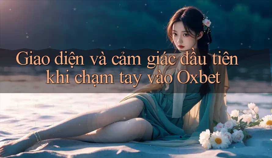 Giao diện và cảm giác đầu tiên khi chạm tay vào Oxbet