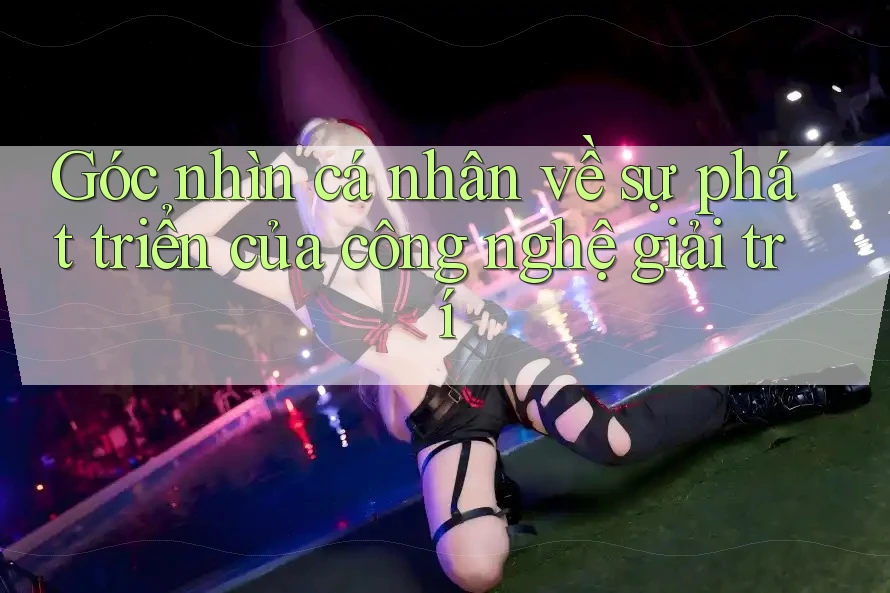 Góc nhìn cá nhân về sự phát triển của công nghệ giải trí