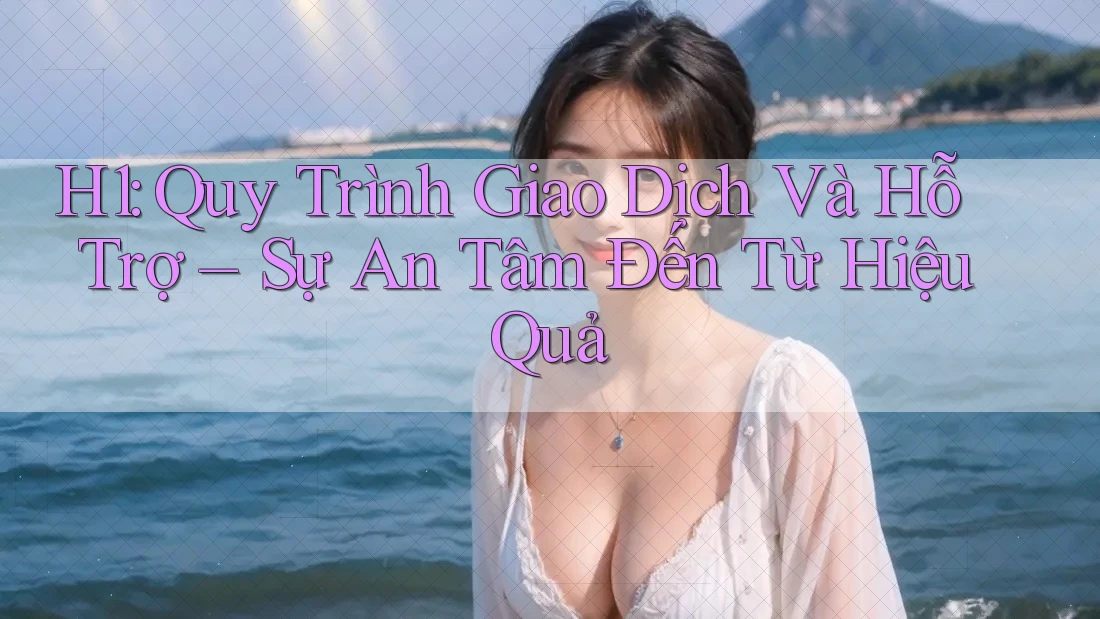 H1: Quy Trình Giao Dịch Và Hỗ Trợ – Sự An Tâm Đến Từ Hiệu Quả H1: Quy Trình Giao Dịch Và Hỗ Trợ – Sự An Tâm Đến Từ Hiệu Quả