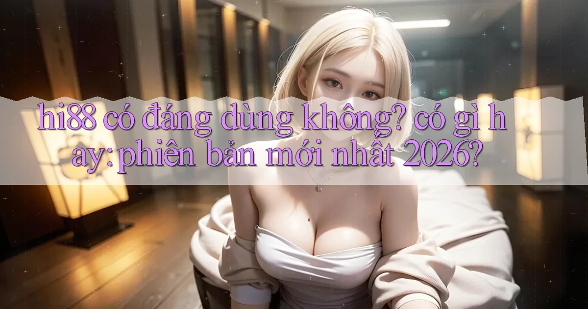 hi88 có đáng dùng không có gì hay phiên bản mới nhất 2026