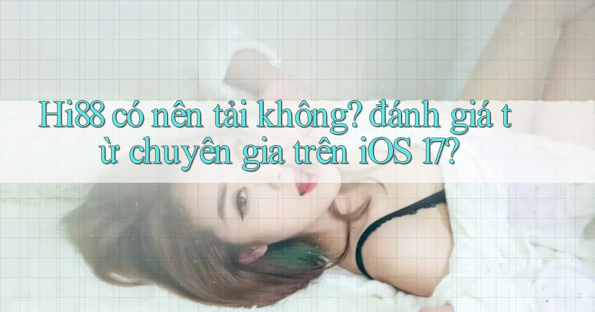 Hi88 có nên tải không đánh giá từ chuyên gia trên iOS 17