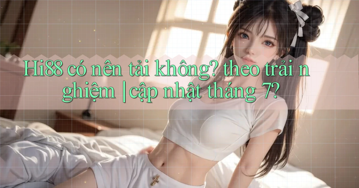 Hi88 có nên tải không theo trải nghiệm cập nhật tháng 7