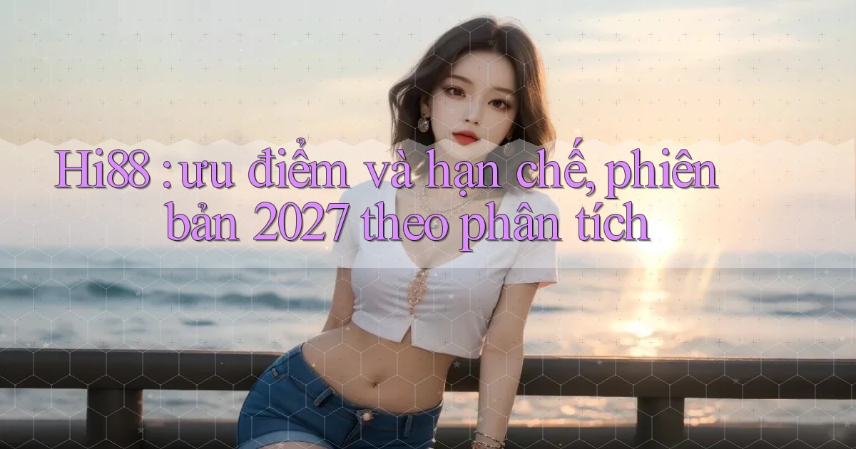 Hi88 ưu điểm và hạn chế, phiên bản 2027 theo phân tích