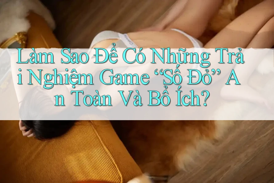 Làm Sao Để Có Những Trải Nghiệm Game “Số Đỏ” An Toàn Và Bổ Ích?