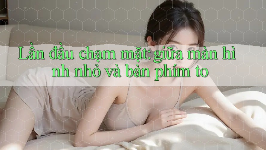 Lần đầu chạm mặt: giữa màn hình nhỏ và bàn phím to
