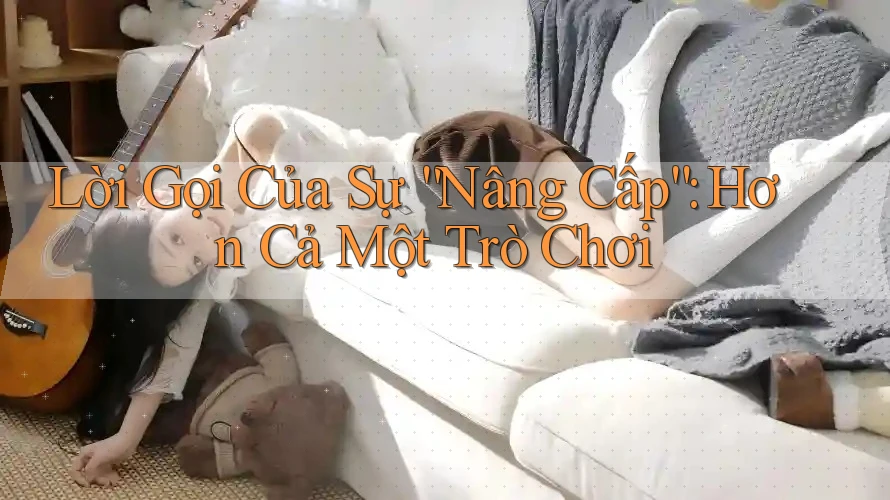 Lời Gọi Của Sự “Nâng Cấp”: Hơn Cả Một Trò Chơi Lời Gọi Của Sự “Nâng Cấp”: Hơn Cả Một Trò Chơi