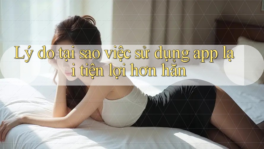 Lý do tại sao việc sử dụng app lại tiện lợi hơn hẳn