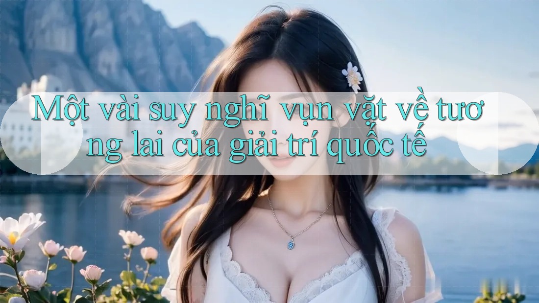 Một vài suy nghĩ vụn vặt về tương lai của giải trí quốc tế