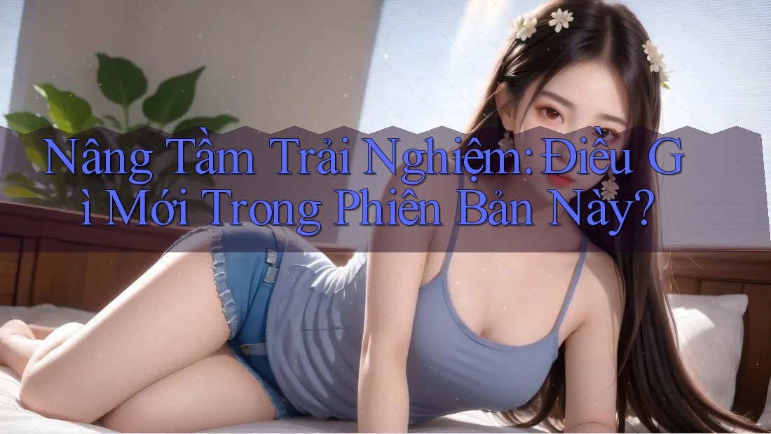 Nâng Tầm Trải Nghiệm: Điều Gì Mới Trong Phiên Bản Này? Nâng Tầm Trải Nghiệm: Điều Gì Mới Trong Phiên Bản Này?