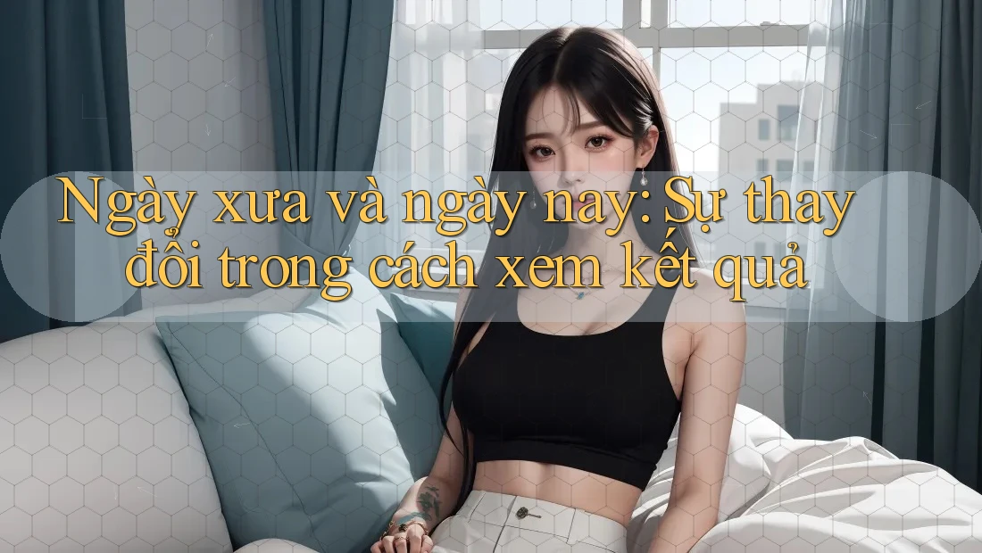 Ngày xưa và ngày nay: Sự thay đổi trong cách xem kết quả