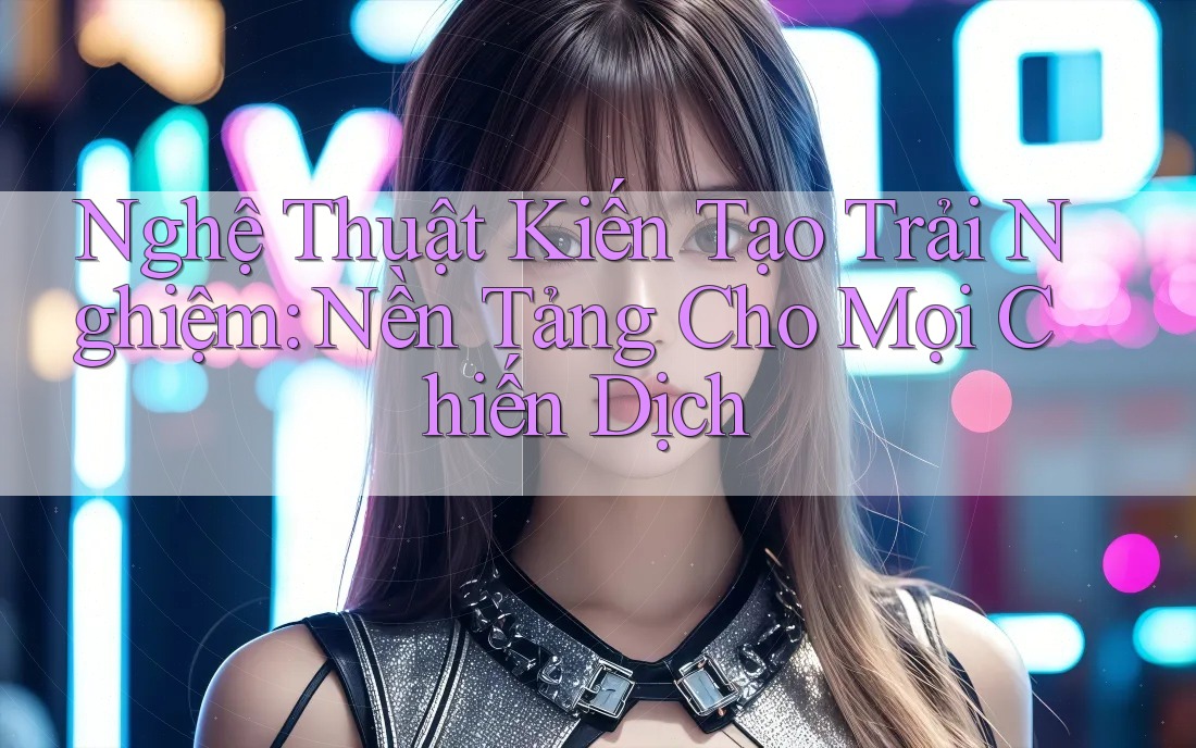 Nghệ Thuật Kiến Tạo Trải Nghiệm: Nền Tảng Cho Mọi Chiến Dịch Nghệ Thuật Kiến Tạo Trải Nghiệm: Nền Tảng Cho Mọi Chiến Dịch