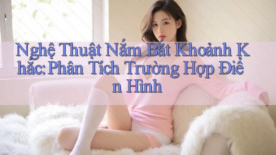 Nghệ Thuật Nắm Bắt Khoảnh Khắc: Phân Tích Trường Hợp Điển Hình