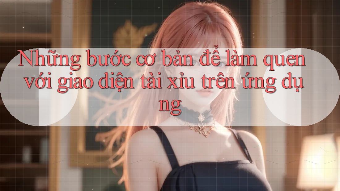 Những bước cơ bản để làm quen với giao diện tài xỉu trên ứng dụng