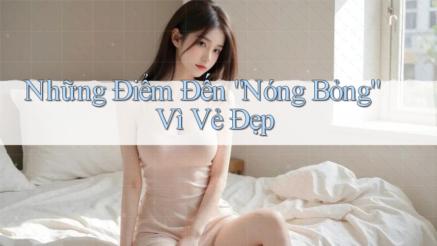 Những Điểm Đến “Nóng Bỏng” Vì Vẻ Đẹp
