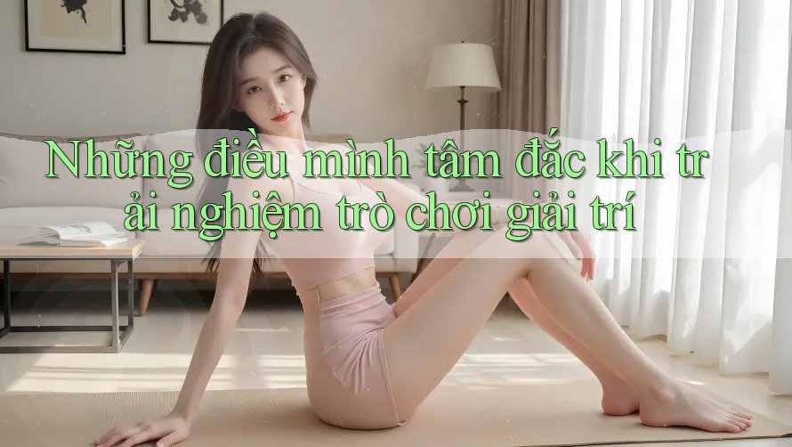 Những điều mình tâm đắc khi trải nghiệm trò chơi giải trí Những điều mình tâm đắc khi trải nghiệm trò chơi giải trí