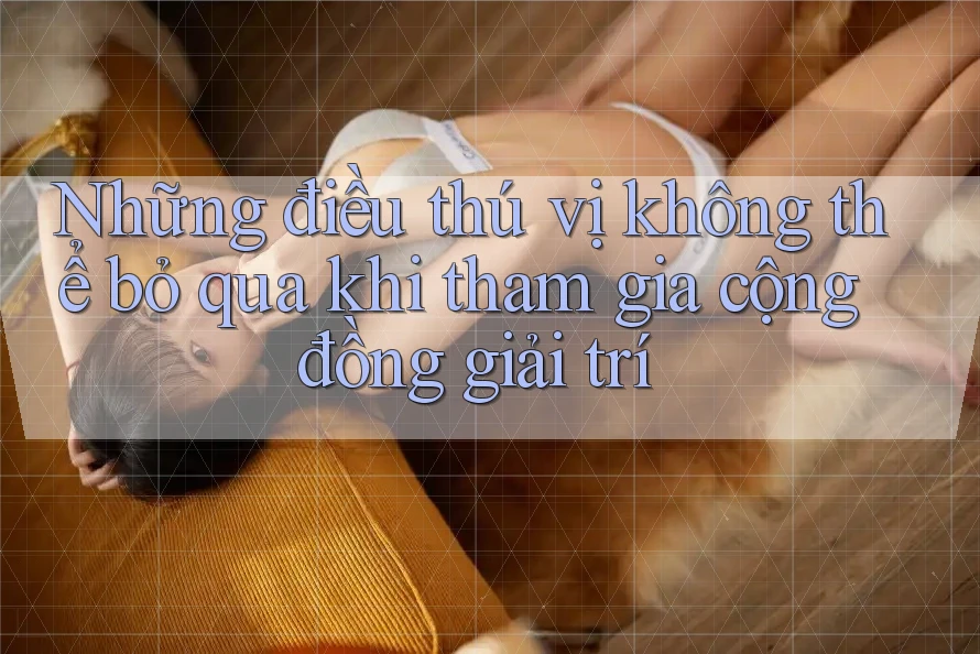 Những điều thú vị không thể bỏ qua khi tham gia cộng đồng giải trí