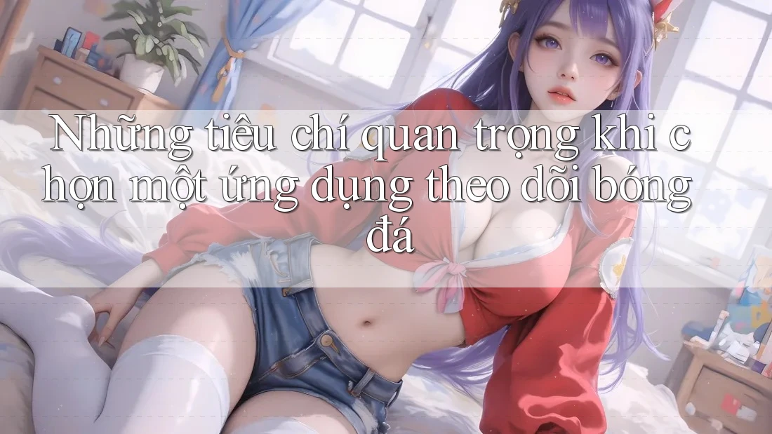 Những tiêu chí quan trọng khi chọn một ứng dụng theo dõi bóng đá Những tiêu chí quan trọng khi chọn một ứng dụng theo dõi bóng đá