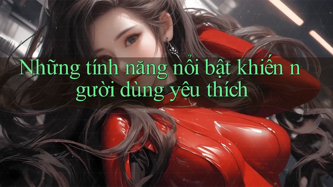 Những tính năng nổi bật khiến người dùng yêu thích Những tính năng nổi bật khiến người dùng yêu thích