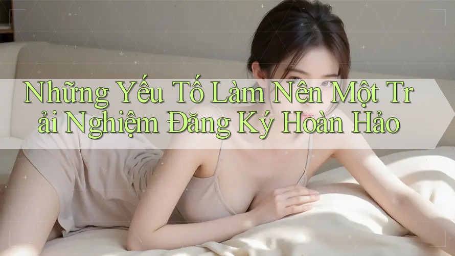 Những Yếu Tố Làm Nên Một Trải Nghiệm Đăng Ký Hoàn Hảo