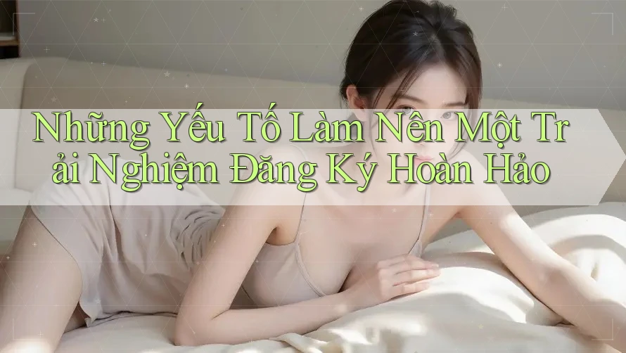 Những Yếu Tố Làm Nên Một Trải Nghiệm Đăng Ký Hoàn Hảo Những Yếu Tố Làm Nên Một Trải Nghiệm Đăng Ký Hoàn Hảo