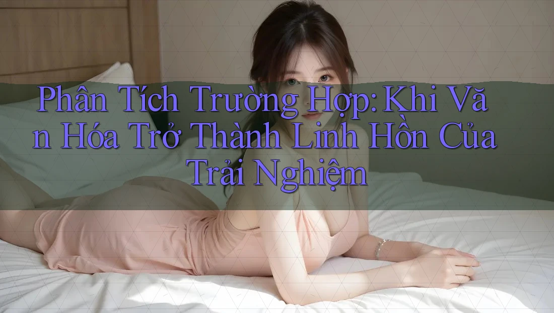 Phân Tích Trường Hợp: Khi Văn Hóa Trở Thành Linh Hồn Của Trải Nghiệm Phân Tích Trường Hợp: Khi Văn Hóa Trở Thành Linh Hồn Của Trải Nghiệm