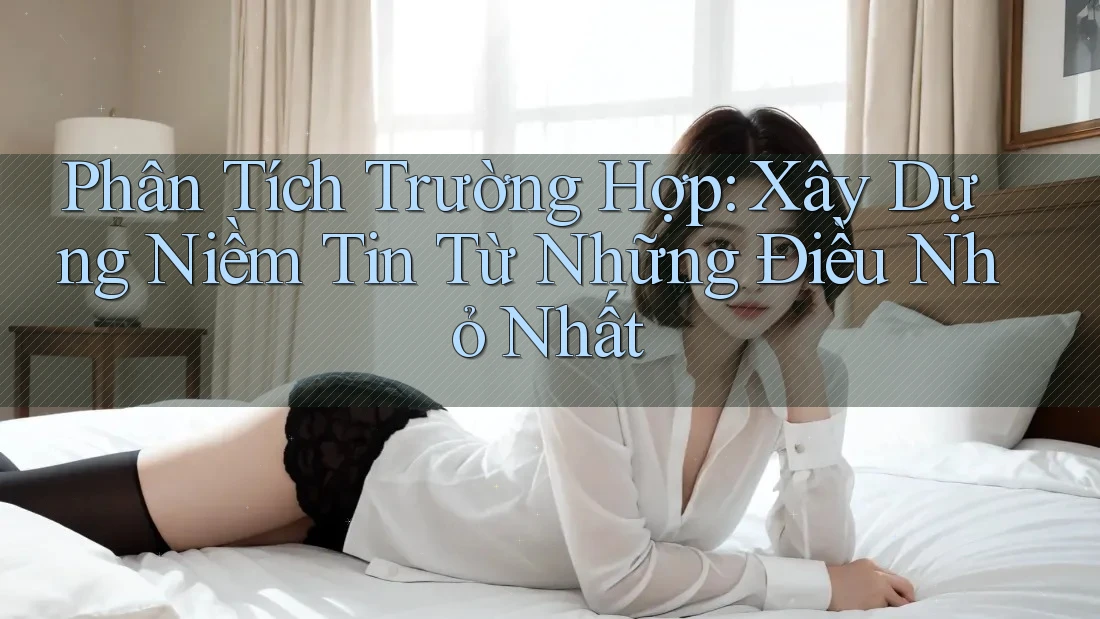 Phân Tích Trường Hợp: Xây Dựng Niềm Tin Từ Những Điều Nhỏ Nhất Phân Tích Trường Hợp: Xây Dựng Niềm Tin Từ Những Điều Nhỏ Nhất