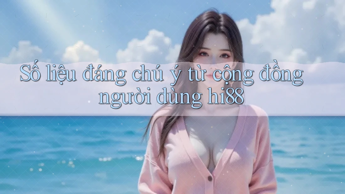 Số liệu đáng chú ý từ cộng đồng người dùng hi88