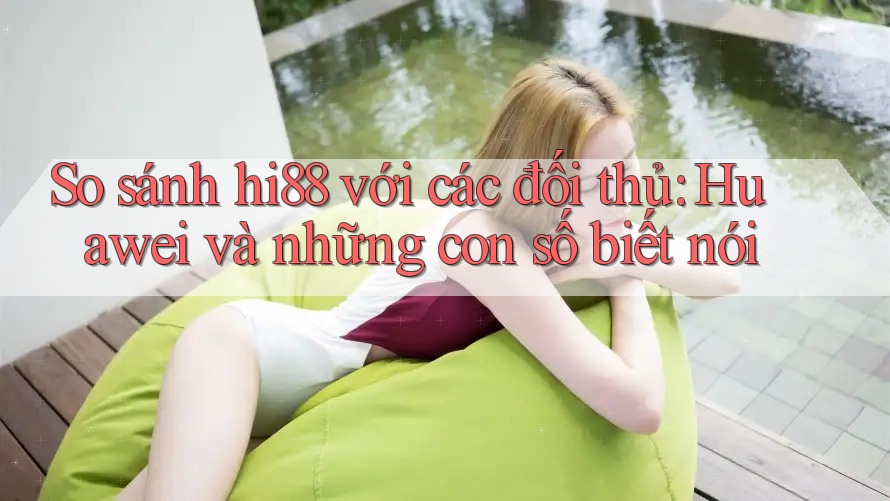 So sánh hi88 với các đối thủ: Huawei và những con số biết nói