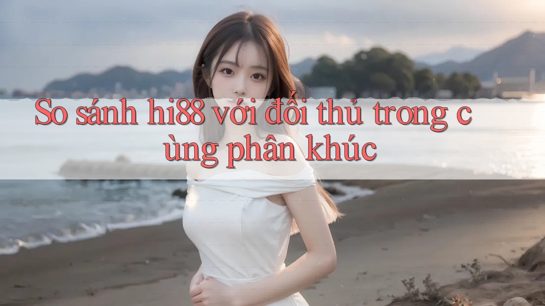 So sánh hi88 với đối thủ trong cùng phân khúc