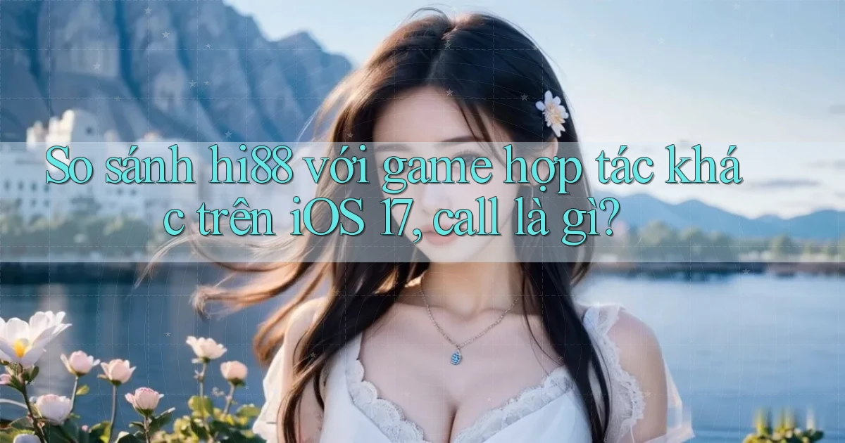 So sánh hi88 với game hợp tác khác trên iOS 17, call là gì