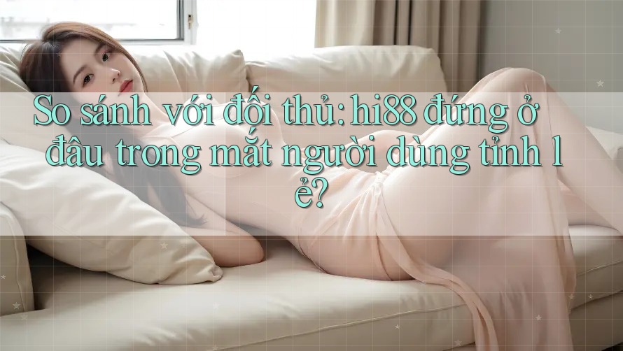 So sánh với đối thủ: hi88 đứng ở đâu trong mắt người dùng tỉnh lẻ?