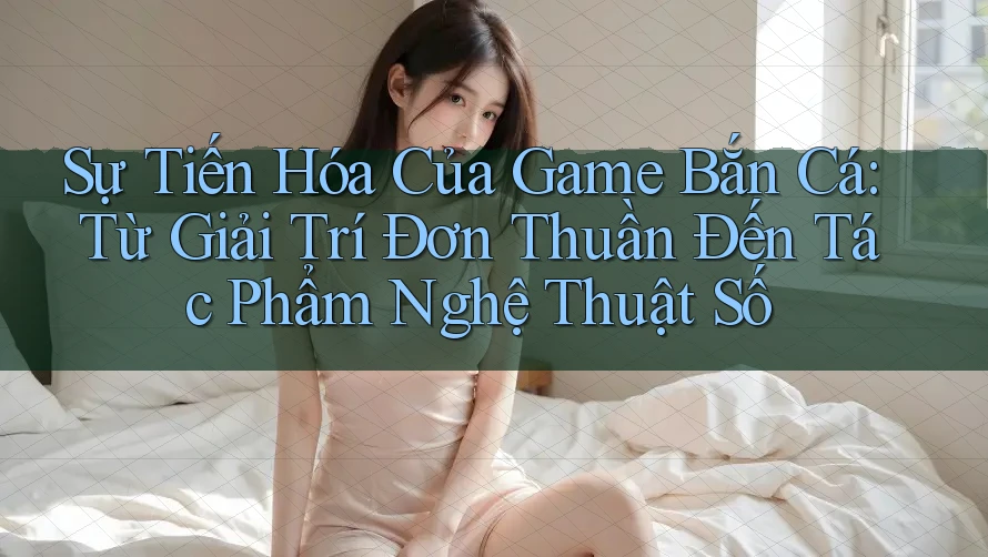 Sự Tiến Hóa Của Game Bắn Cá: Từ Giải Trí Đơn Thuần Đến Tác Phẩm Nghệ Thuật Số