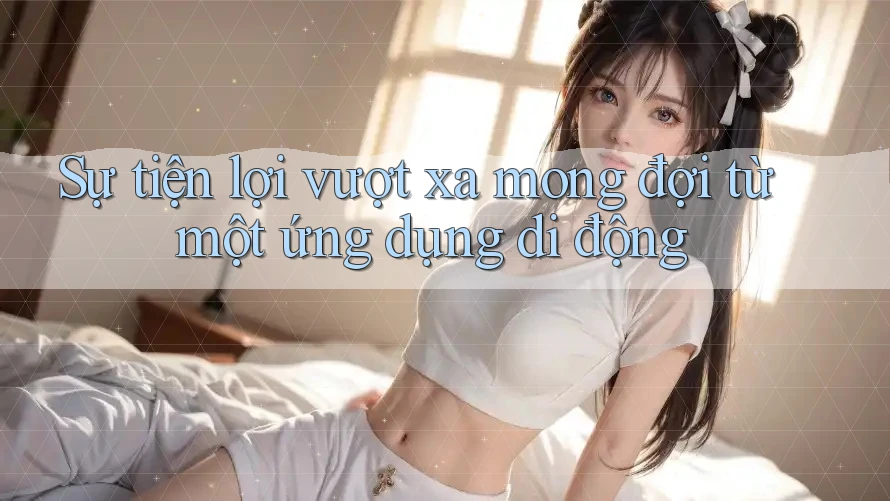 Sự tiện lợi vượt xa mong đợi từ một ứng dụng di động