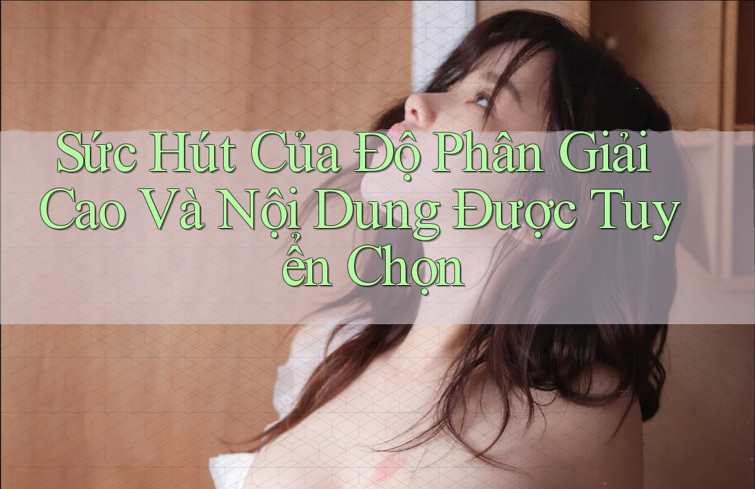 Sức Hút Của Độ Phân Giải Cao Và Nội Dung Được Tuyển Chọn